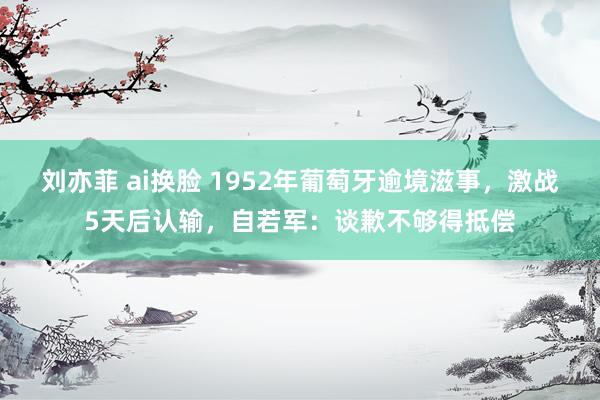 刘亦菲 ai换脸 1952年葡萄牙逾境滋事，激战5天后认输，自若军：谈歉不够得抵偿