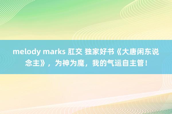 melody marks 肛交 独家好书《大唐闲东说念主》，为神为魔，我的气运自主管！