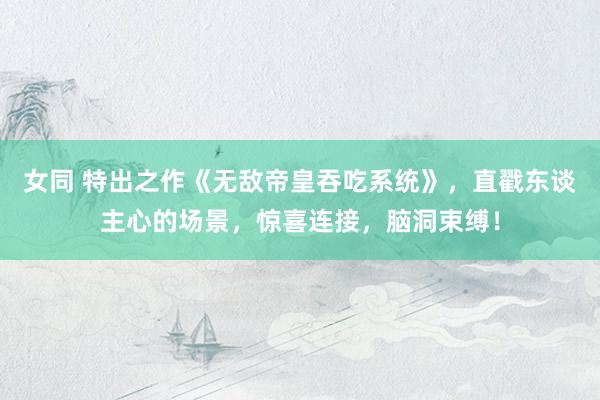 女同 特出之作《无敌帝皇吞吃系统》，直戳东谈主心的场景，惊喜连接，脑洞束缚！