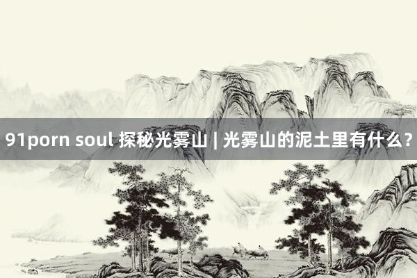 91porn soul 探秘光雾山 | 光雾山的泥土里有什么？