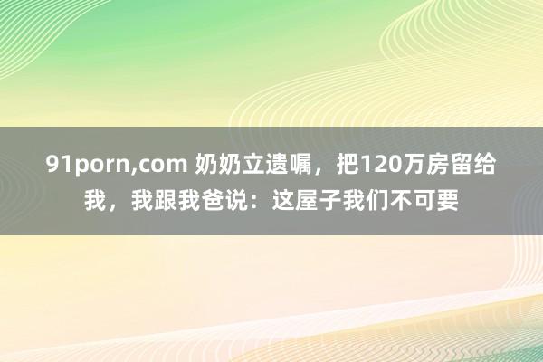 91porn,com 奶奶立遗嘱，把120万房留给我，我跟我爸说：这屋子我们不可要