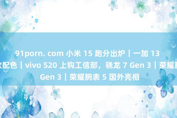 91porn. com 小米 15 跑分出炉｜一加 13 真机亮相，三款配色｜vivo S20 上钩工信部，骁龙 7 Gen 3｜荣耀腕表 5 国外亮相