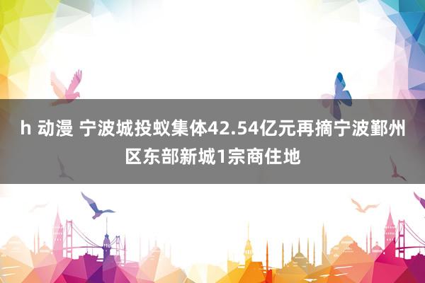 h 动漫 宁波城投蚁集体42.54亿元再摘宁波鄞州区东部新城1宗商住地