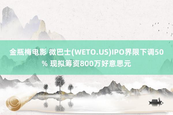 金瓶梅电影 微巴士(WETO.US)IPO界限下调50% 现拟筹资800万好意思元