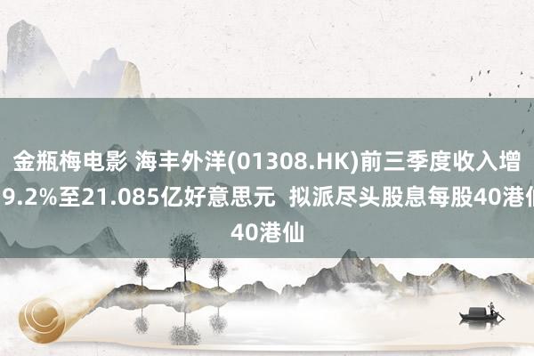 金瓶梅电影 海丰外洋(01308.HK)前三季度收入增19.2%至21.085亿好意思元  拟派尽头股息每股40港仙