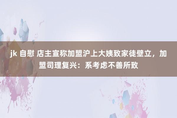 jk 自慰 店主宣称加盟沪上大姨致家徒壁立，加盟司理复兴：系考虑不善所致