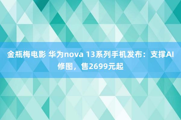 金瓶梅电影 华为nova 13系列手机发布：支撑AI修图，售2699元起