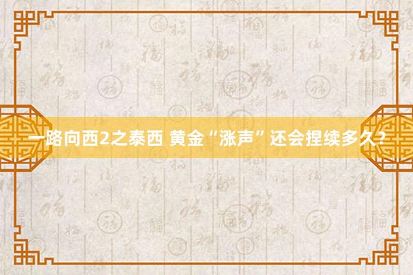 一路向西2之泰西 黄金“涨声”还会捏续多久？