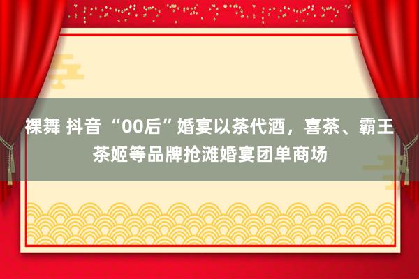 裸舞 抖音 “00后”婚宴以茶代酒，喜茶、霸王茶姬等品牌抢滩婚宴团单商场