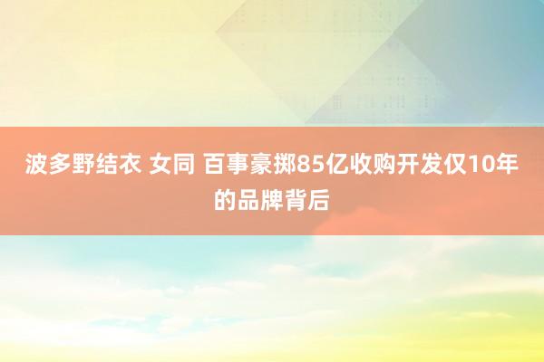 波多野结衣 女同 百事豪掷85亿收购开发仅10年的品牌背后