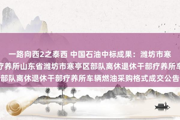 一路向西2之泰西 中国石油中标成果：潍坊市寒亭区部队离休退休干部疗养所山东省潍坊市寒亭区部队离休退休干部疗养所车辆燃油采购格式成交公告