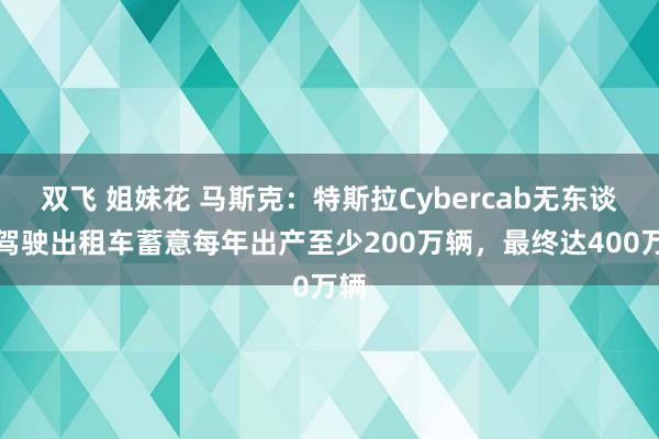 双飞 姐妹花 马斯克：特斯拉Cybercab无东谈主驾驶出租车蓄意每年出产至少200万辆，最终达400万辆