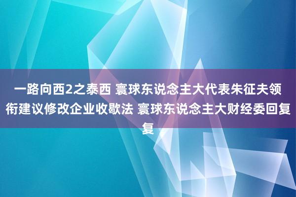 一路向西2之泰西 寰球东说念主大代表朱征夫领衔建议修改企业收歇法 寰球东说念主大财经委回复