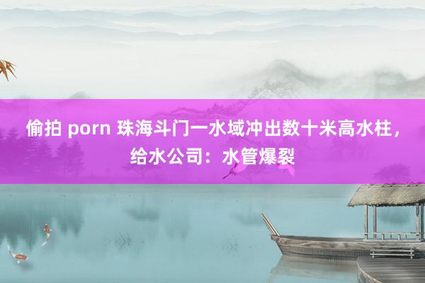 偷拍 porn 珠海斗门一水域冲出数十米高水柱，给水公司：水管爆裂