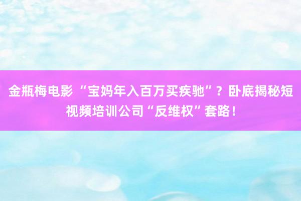 金瓶梅电影 “宝妈年入百万买疾驰”？卧底揭秘短视频培训公司“反维权”套路！