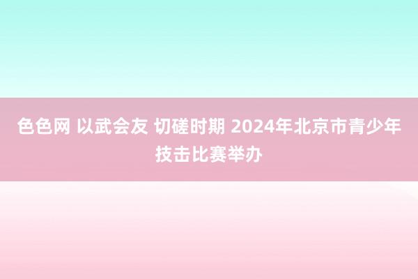 色色网 以武会友 切磋时期 2024年北京市青少年技击比赛举办