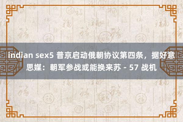 indian sex5 普京启动俄朝协议第四条，据好意思媒：朝军参战或能换来苏 - 57 战机