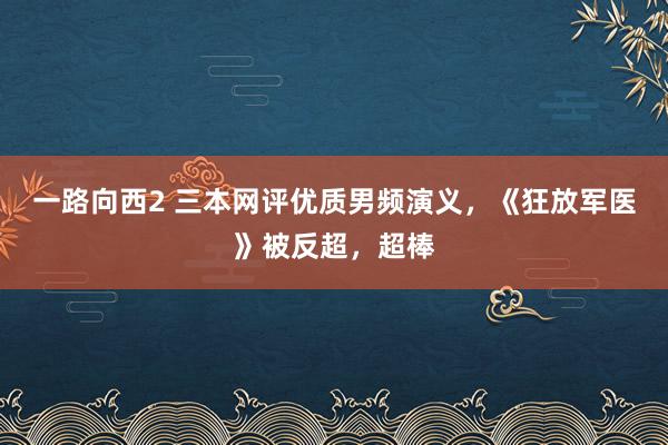 一路向西2 三本网评优质男频演义，《狂放军医》被反超，超棒