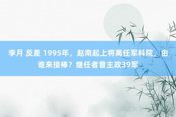 李月 反差 1995年，赵南起上将离任军科院，由谁来接棒？继任者曾主政39军