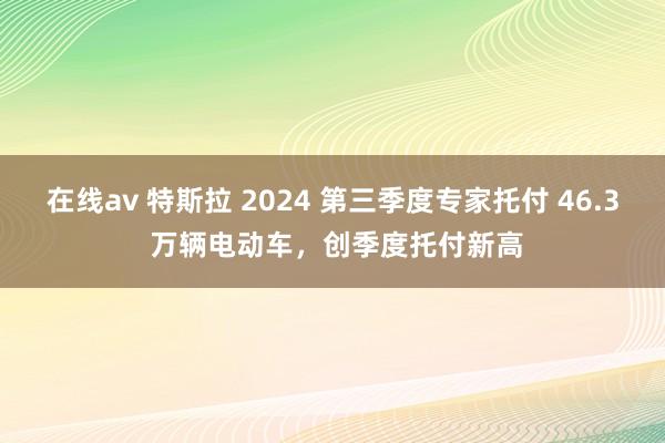 在线av 特斯拉 2024 第三季度专家托付 46.3 万辆电动车，创季度托付新高