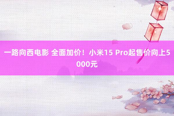 一路向西电影 全面加价！小米15 Pro起售价向上5000元