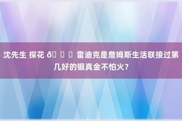 沈先生 探花 👀雷迪克是詹姆斯生活联接过第几好的锻真金不怕火？