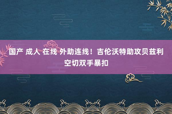 国产 成人 在线 外助连线！吉伦沃特助攻贝兹利空切双手暴扣