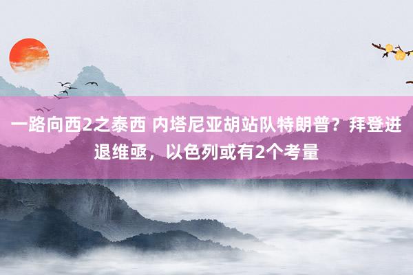 一路向西2之泰西 内塔尼亚胡站队特朗普？拜登进退维亟，以色列或有2个考量