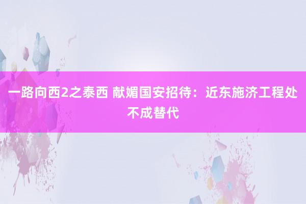 一路向西2之泰西 献媚国安招待：近东施济工程处不成替代