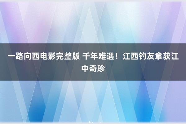 一路向西电影完整版 千年难遇！江西钓友拿获江中奇珍