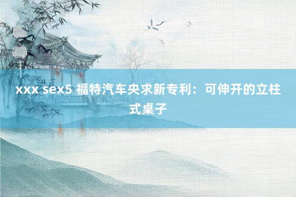 xxx sex5 福特汽车央求新专利：可伸开的立柱式桌子