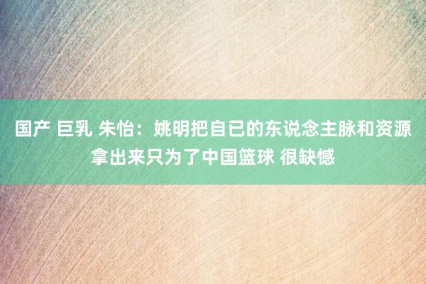 国产 巨乳 朱怡：姚明把自已的东说念主脉和资源拿出来只为了中国篮球 很缺憾