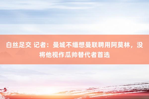 白丝足交 记者：曼城不缅想曼联聘用阿莫林，没将他视作瓜帅替代者首选