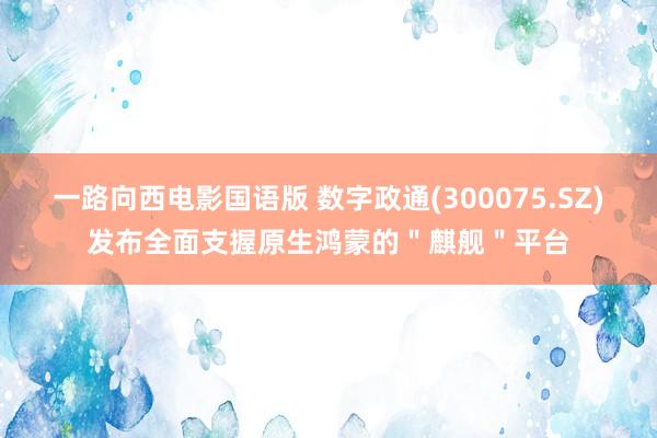 一路向西电影国语版 数字政通(300075.SZ)发布全面支握原生鸿蒙的＂麒舰＂平台