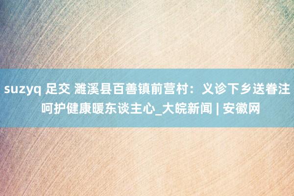 suzyq 足交 濉溪县百善镇前营村：义诊下乡送眷注  呵护健康暖东谈主心_大皖新闻 | 安徽网