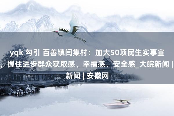 yqk 勾引 百善镇闫集村：加大50项民生实事宣传力度，握住进步群众获取感、幸福感、安全感_大皖新闻 | 安徽网