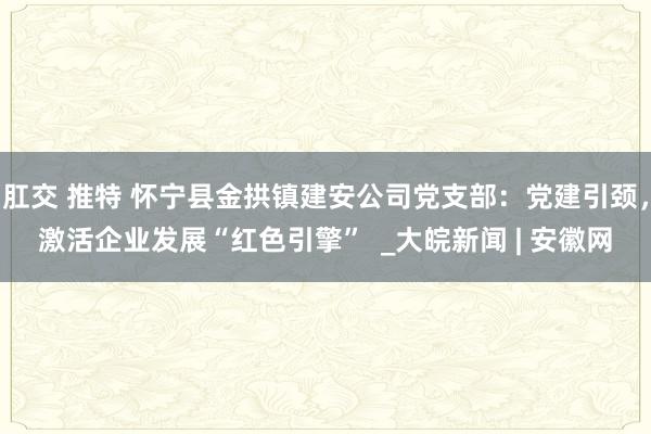 肛交 推特 怀宁县金拱镇建安公司党支部：党建引颈，激活企业发展“红色引擎”  _大皖新闻 | 安徽网