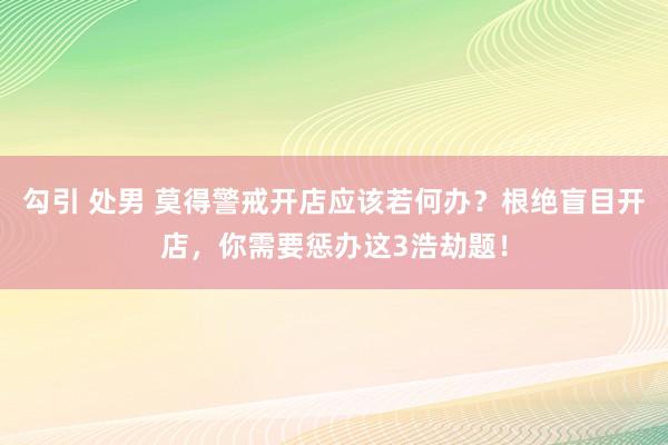 勾引 处男 莫得警戒开店应该若何办？根绝盲目开店，你需要惩办这3浩劫题！