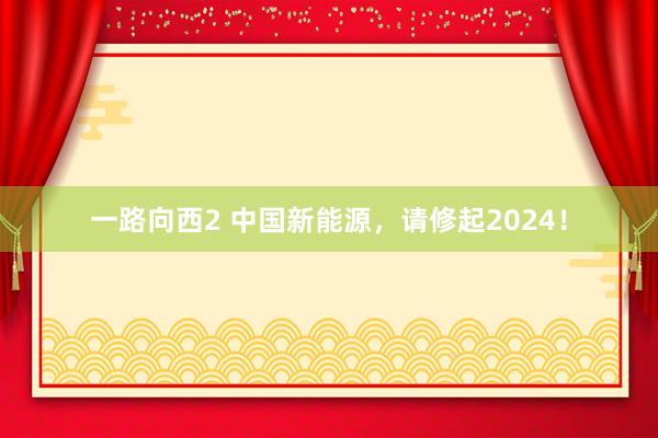 一路向西2 中国新能源，请修起2024！