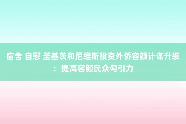 宿舍 自慰 圣基茨和尼维斯投资外侨容颜计谋升级：提高容颜民众勾引力