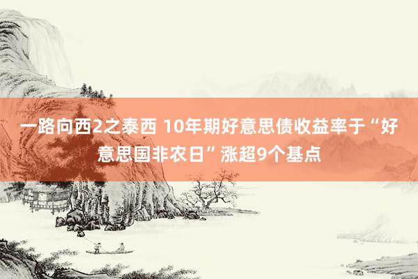 一路向西2之泰西 10年期好意思债收益率于“好意思国非农日”涨超9个基点