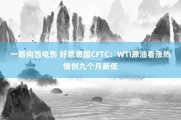 一路向西电影 好意思国CFTC：WTI原油看涨热情创九个月新低