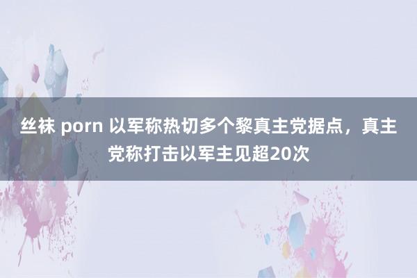 丝袜 porn 以军称热切多个黎真主党据点，真主党称打击以军主见超20次