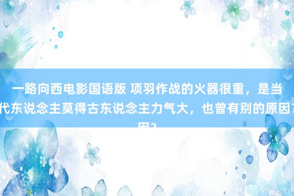 一路向西电影国语版 项羽作战的火器很重，是当代东说念主莫得古东说念主力气大，也曾有别的原因？