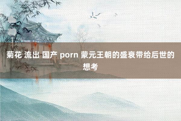 菊花 流出 国产 porn 蒙元王朝的盛衰带给后世的想考