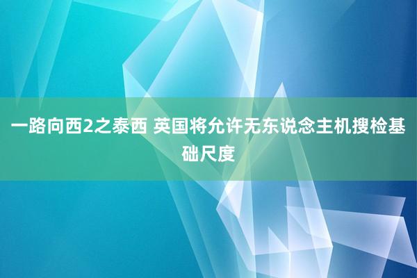 一路向西2之泰西 英国将允许无东说念主机搜检基础尺度