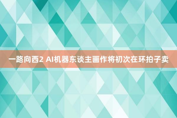 一路向西2 AI机器东谈主画作将初次在环拍子卖