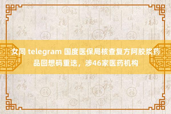 女同 telegram 国度医保局核查复方阿胶浆药品回想码重迭，涉46家医药机构