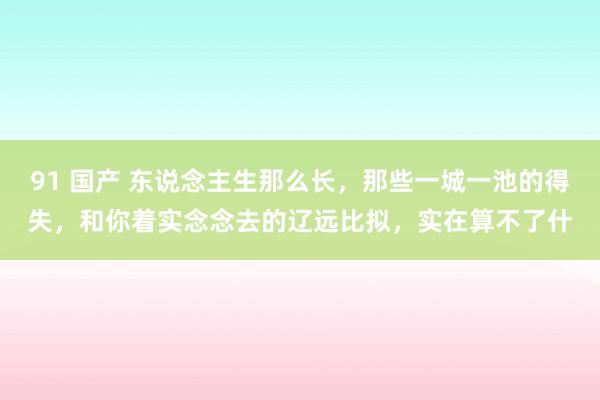 91 国产 东说念主生那么长，那些一城一池的得失，和你着实念念去的辽远比拟，实在算不了什