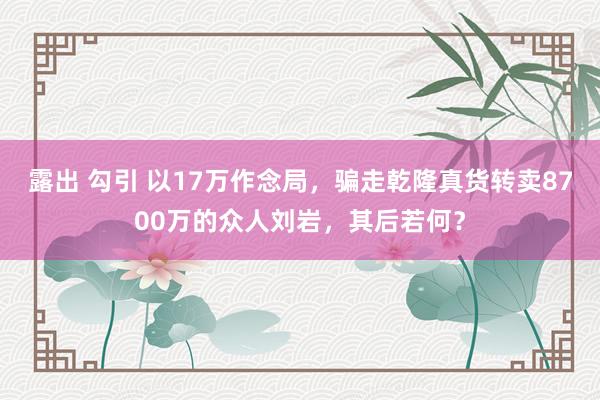 露出 勾引 以17万作念局，骗走乾隆真货转卖8700万的众人刘岩，其后若何？